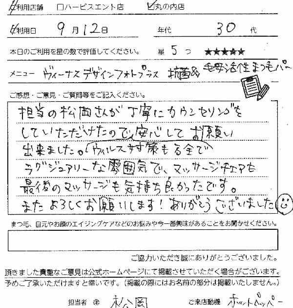 9月12日　30代　5
ヴィーナスデザインフォトプラス（まつ毛パーマ）担当の松岡さんが丁寧にカウンセリングをしていただけたので、ウイルス対策も万全で安心してお願いできました。ラグジュエリーな雰囲気でマッサージチェアも最後のマッサージも気持ち良かったです。またよろしくお願いします！ありがとうございました。