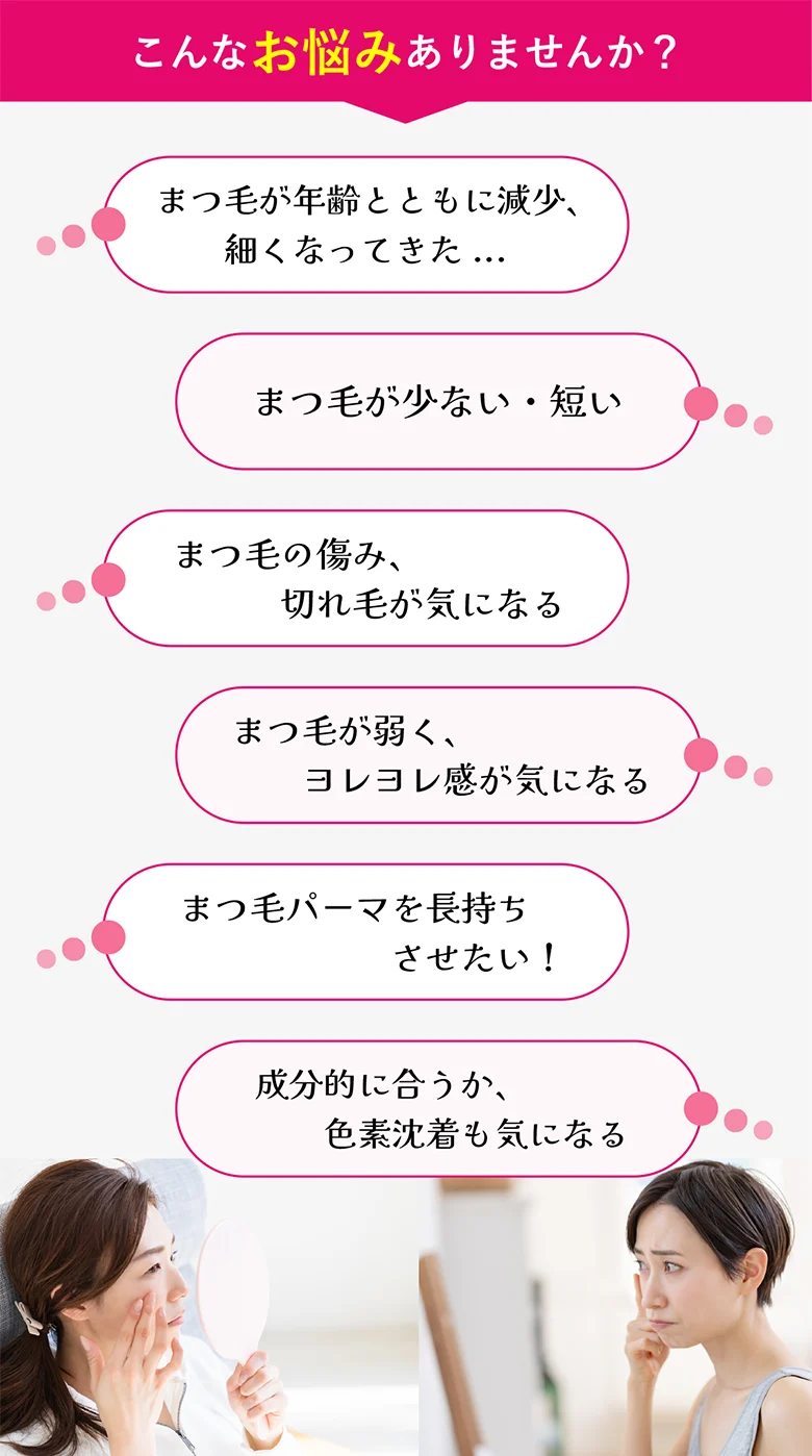こんなお悩みありませんか？●まつげが年齢とともに減少細くなってきた...●まつ毛が少ない短い...●まつ毛の傷み、切れ毛が気になる...●まつ毛パーマを長持ちさせたい...